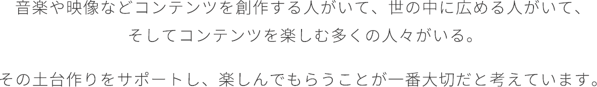 音楽をや映像などコンテンツを創作する人がいて、世の中に広める人がいて、そしてコンテンツを楽しむ多くの人々がいる。その土台作りをサポートし、楽しんでもらうことが一番大切だと考えています。